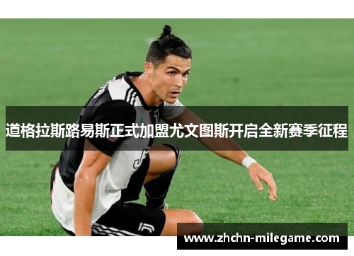 道格拉斯路易斯正式加盟尤文图斯开启全新赛季征程